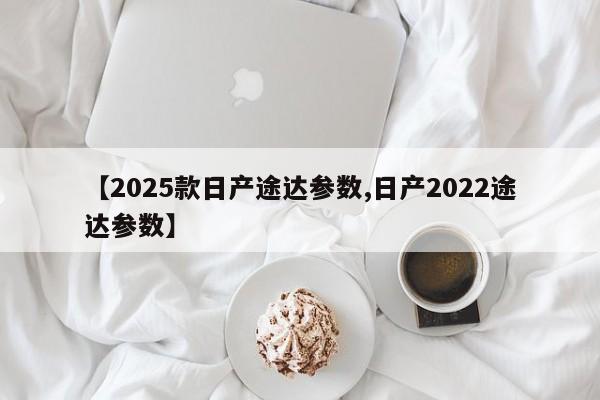【2025款日产途达参数,日产2022途达参数】