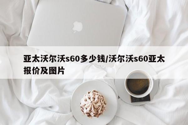 亚太沃尔沃s60多少钱/沃尔沃s60亚太报价及图片