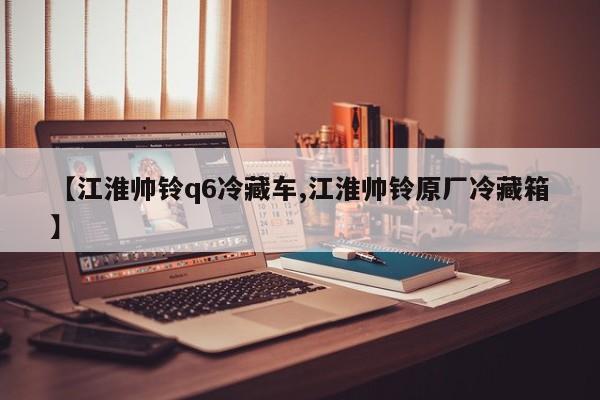 【江淮帅铃q6冷藏车,江淮帅铃原厂冷藏箱】
