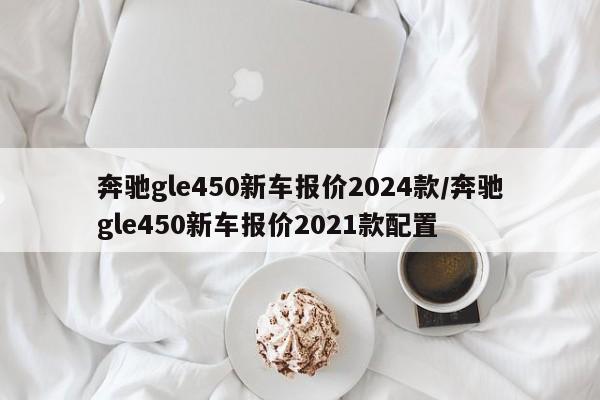 奔驰gle450新车报价2024款/奔驰gle450新车报价2021款配置