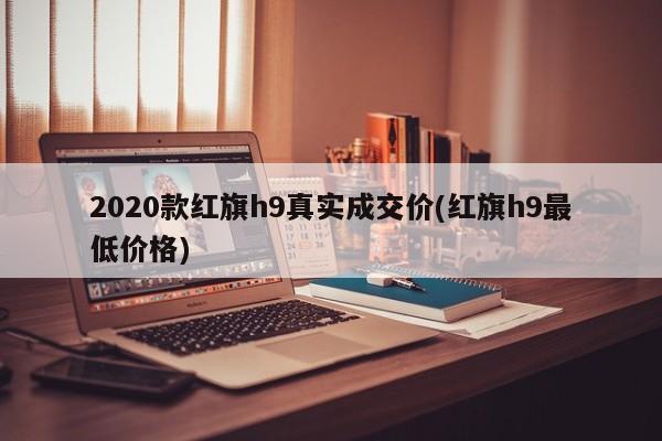 2020款红旗h9真实成交价(红旗h9最低价格)