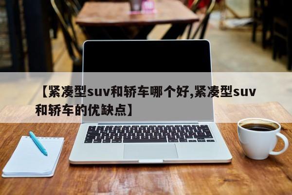 【紧凑型suv和轿车哪个好,紧凑型suv和轿车的优缺点】
