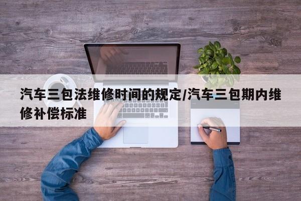 汽车三包法维修时间的规定/汽车三包期内维修补偿标准