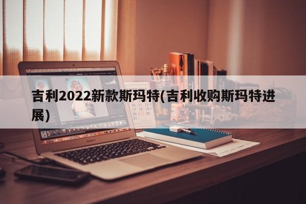 吉利2022新款斯玛特(吉利收购斯玛特进展)